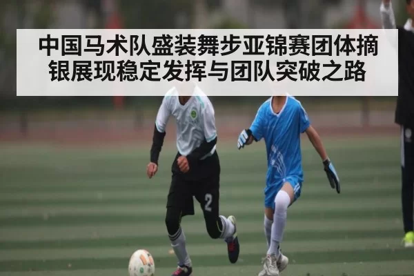 中国马术队盛装舞步亚锦赛团体摘银展现稳定发挥与团队突破之路